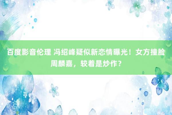 百度影音伦理 冯绍峰疑似新恋情曝光！女方撞脸周麟嘉，较着是炒作？