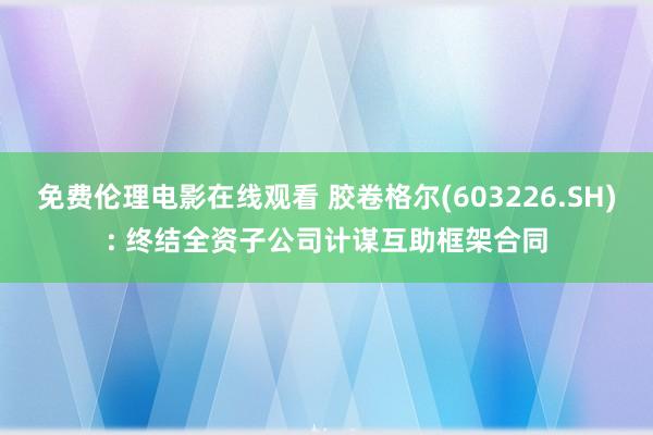 免费伦理电影在线观看 胶卷格尔(603226.SH): 终结全资子公司计谋互助框架合同