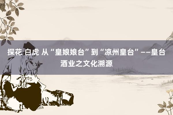 探花 白虎 从“皇娘娘台”到“凉州皇台”——皇台酒业之文化溯源