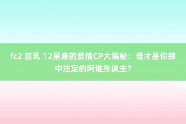 fc2 巨乳 12星座的爱情CP大揭秘：谁才是你掷中注定的阿谁东谈主？