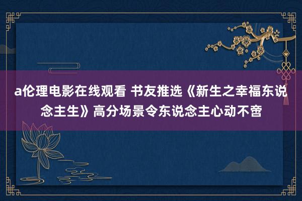 a伦理电影在线观看 书友推选《新生之幸福东说念主生》高分场景令东说念主心动不啻