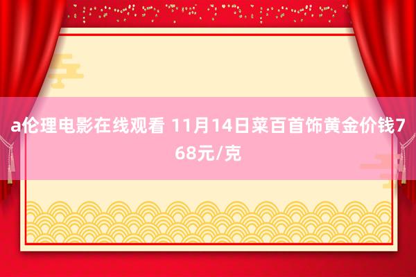 a伦理电影在线观看 11月14日菜百首饰黄金价钱768元/克