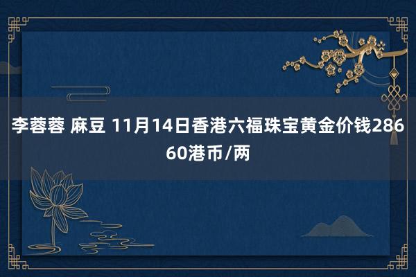 李蓉蓉 麻豆 11月14日香港六福珠宝黄金价钱28660港币/两