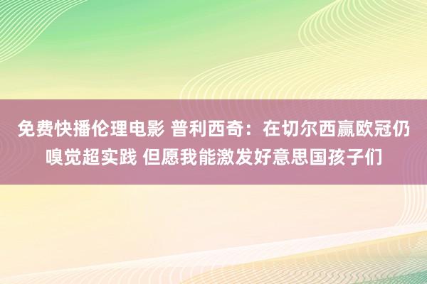 免费快播伦理电影 普利西奇：在切尔西赢欧冠仍嗅觉超实践 但愿我能激发好意思国孩子们