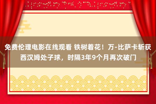 免费伦理电影在线观看 铁树着花！万-比萨卡斩获西汉姆处子球，时隔3年9个月再次破门