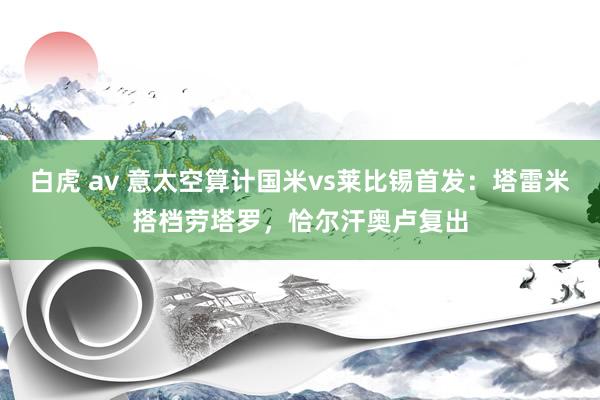 白虎 av 意太空算计国米vs莱比锡首发：塔雷米搭档劳塔罗，恰尔汗奥卢复出