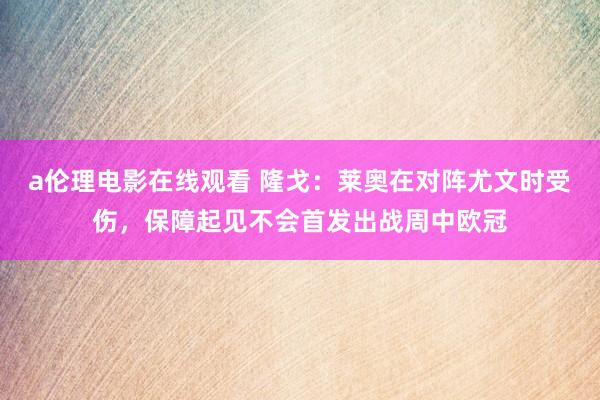 a伦理电影在线观看 隆戈：莱奥在对阵尤文时受伤，保障起见不会首发出战周中欧冠