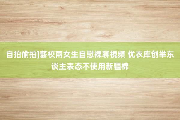 自拍偷拍]藝校兩女生自慰裸聊視頻 优衣库创举东谈主表态不使用新疆棉