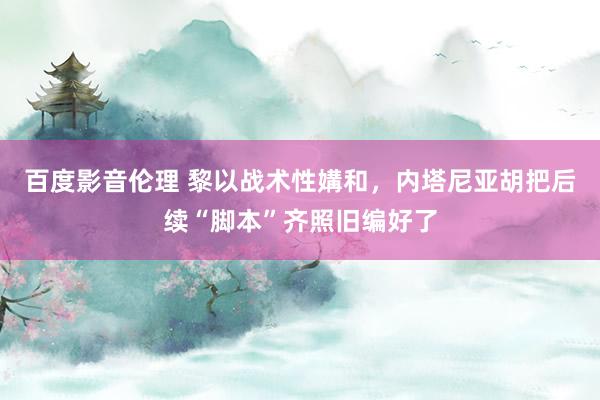 百度影音伦理 黎以战术性媾和，内塔尼亚胡把后续“脚本”齐照旧编好了