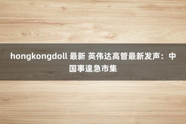 hongkongdoll 最新 英伟达高管最新发声：中国事遑急市集