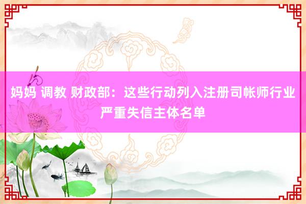 妈妈 调教 财政部：这些行动列入注册司帐师行业严重失信主体名单