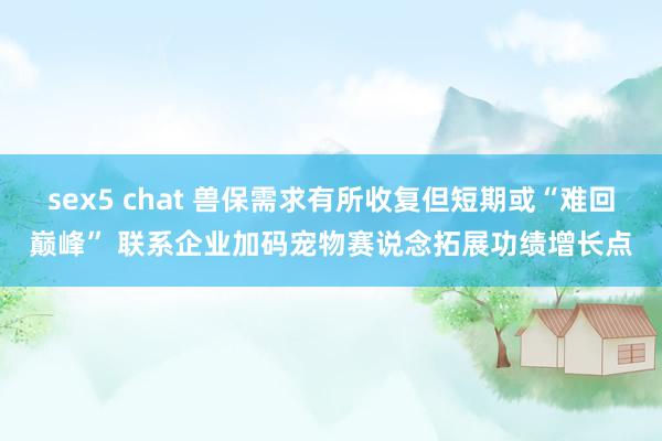 sex5 chat 兽保需求有所收复但短期或“难回巅峰” 联系企业加码宠物赛说念拓展功绩增长点