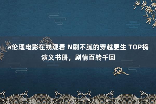 a伦理电影在线观看 N刷不腻的穿越更生 TOP榜演义书册，剧情百转千回