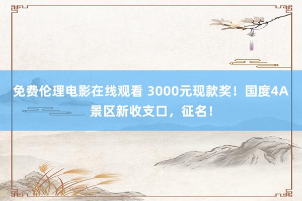 免费伦理电影在线观看 3000元现款奖！国度4A景区新收支口，征名！