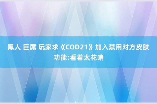 黑人 巨屌 玩家求《COD21》加入禁用对方皮肤功能:看着太花哨