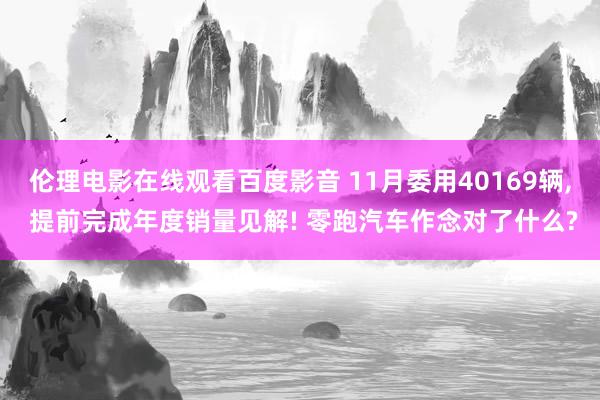 伦理电影在线观看百度影音 11月委用40169辆， 提前完成年度销量见解! 零跑汽车作念对了什么?