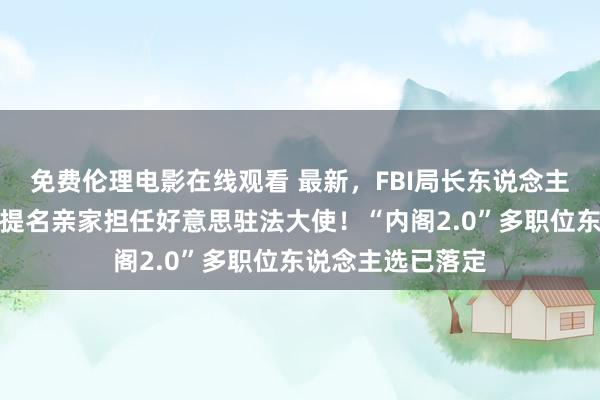 免费伦理电影在线观看 最新，FBI局长东说念主选笃定！特朗普提名亲家担任好意思驻法大使！“内阁2.0”多职位东说念主选已落定