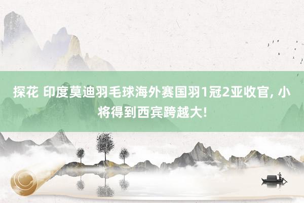 探花 印度莫迪羽毛球海外赛国羽1冠2亚收官， 小将得到西宾跨越大!