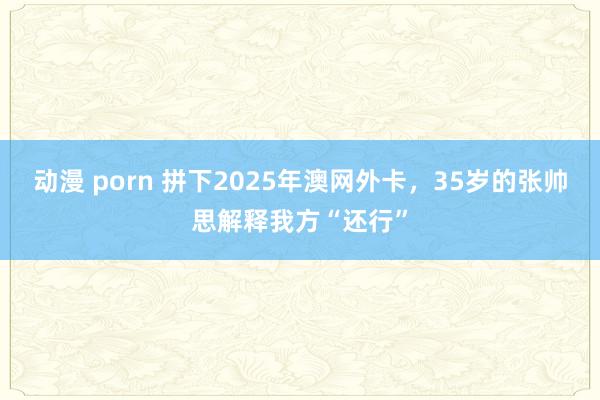 动漫 porn 拼下2025年澳网外卡，35岁的张帅思解释我方“还行”