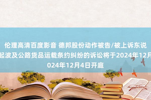 伦理高清百度影音 德邦股份动作被告/被上诉东说念主的1起波及公路货品运载条约纠纷的诉讼将于2024年12月4日开庭