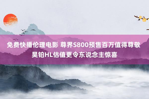 免费快播伦理电影 尊界S800预售百万值得尊敬 昊铂HL估值更令东说念主惊喜