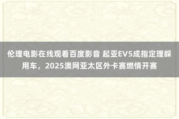 伦理电影在线观看百度影音 起亚EV5成指定理睬用车，2025澳网亚太区外卡赛燃情开赛