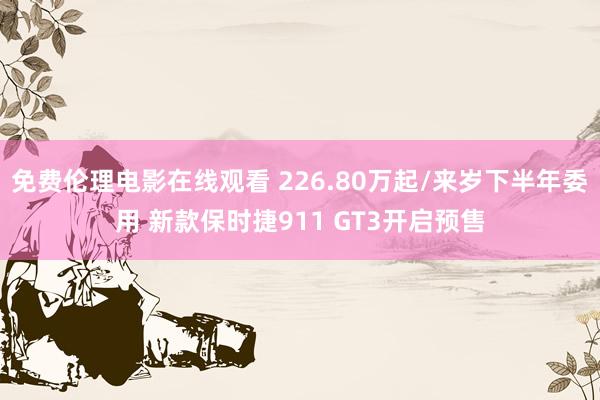 免费伦理电影在线观看 226.80万起/来岁下半年委用 新款保时捷911 GT3开启预售