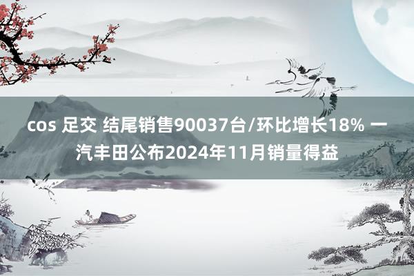 cos 足交 结尾销售90037台/环比增长18% 一汽丰田公布2024年11月销量得益