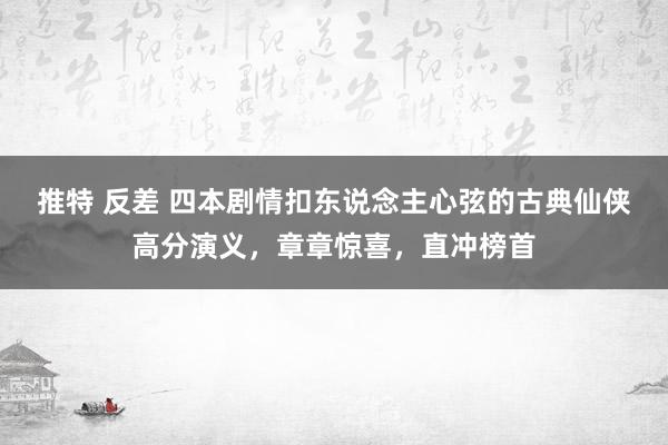 推特 反差 四本剧情扣东说念主心弦的古典仙侠高分演义，章章惊喜，直冲榜首