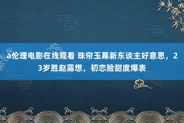 a伦理电影在线观看 珠帘玉幕新东谈主好意思，23岁胜赵露想，初恋脸甜度爆表