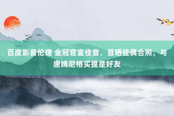 百度影音伦理 金冠官宣佳音，首晒佳偶合照，与唐嫣尼格买提是好友