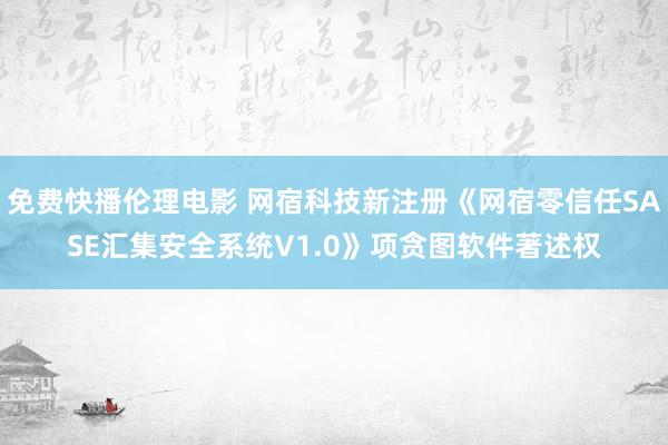 免费快播伦理电影 网宿科技新注册《网宿零信任SASE汇集安全系统V1.0》项贪图软件著述权