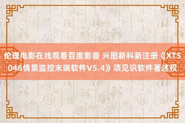 伦理电影在线观看百度影音 兴图新科新注册《XT5046情景监控末端软件V5.4》项见识软件著述权