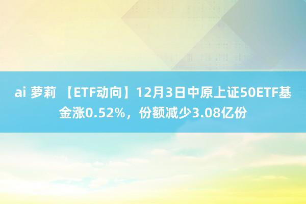 ai 萝莉 【ETF动向】12月3日中原上证50ETF基金涨0.52%，份额减少3.08亿份