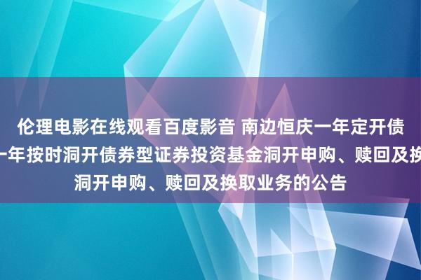 伦理电影在线观看百度影音 南边恒庆一年定开债券: 南边恒庆一年按时洞开债券型证券投资基金洞开申购、赎回及换取业务的公告