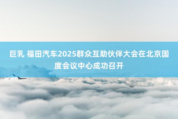 巨乳 福田汽车2025群众互助伙伴大会在北京国度会议中心成功召开