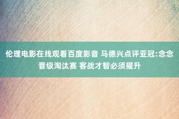 伦理电影在线观看百度影音 马德兴点评亚冠:念念晋级淘汰赛 客战才智必须擢升