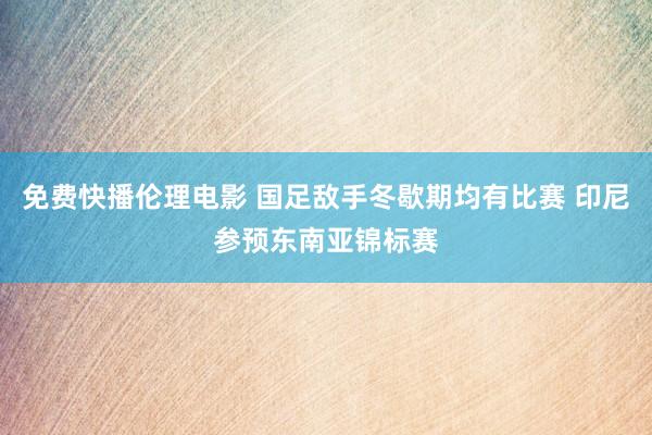 免费快播伦理电影 国足敌手冬歇期均有比赛 印尼参预东南亚锦标赛