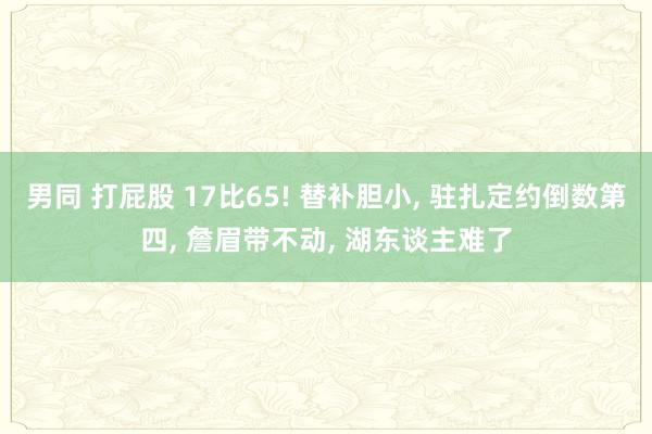 男同 打屁股 17比65! 替补胆小， 驻扎定约倒数第四， 詹眉带不动， 湖东谈主难了