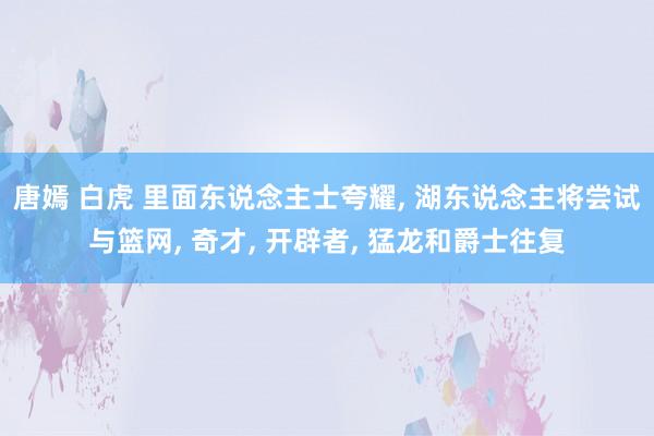 唐嫣 白虎 里面东说念主士夸耀， 湖东说念主将尝试与篮网， 奇才， 开辟者， 猛龙和爵士往复