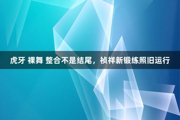 虎牙 裸舞 整合不是结尾，祯祥新锻练照旧运行