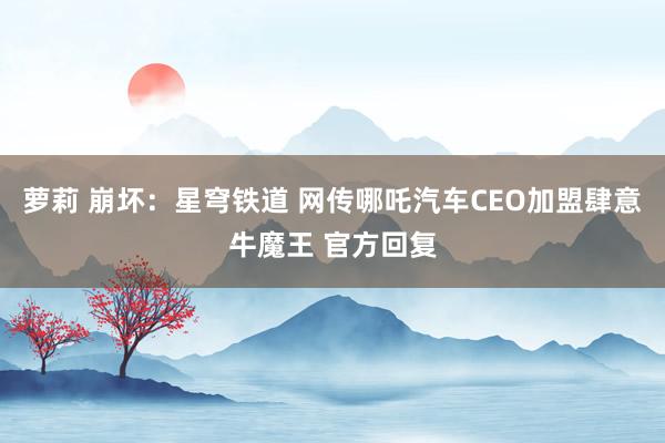 萝莉 崩坏：星穹铁道 网传哪吒汽车CEO加盟肆意牛魔王 官方回复