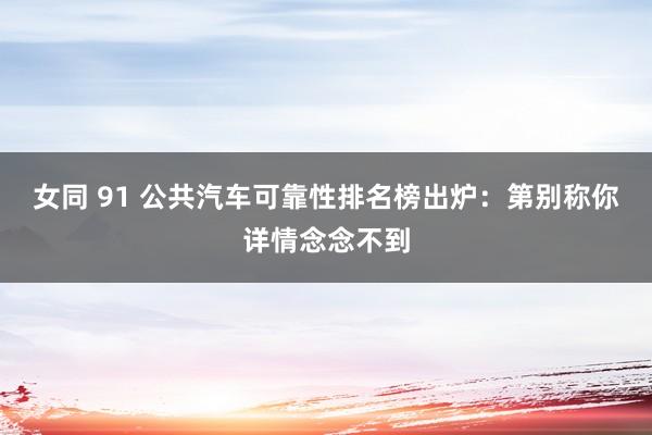 女同 91 公共汽车可靠性排名榜出炉：第别称你详情念念不到