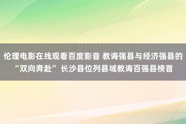 伦理电影在线观看百度影音 教诲强县与经济强县的“双向奔赴” 长沙县位列县域教诲百强县榜首