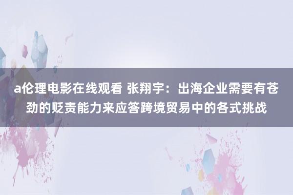 a伦理电影在线观看 张翔宇：出海企业需要有苍劲的贬责能力来应答跨境贸易中的各式挑战