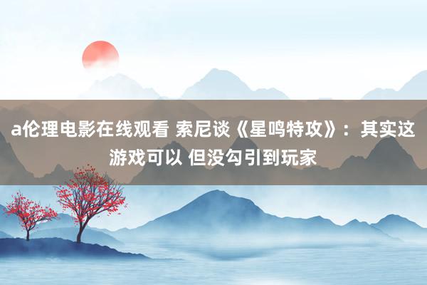 a伦理电影在线观看 索尼谈《星鸣特攻》：其实这游戏可以 但没勾引到玩家