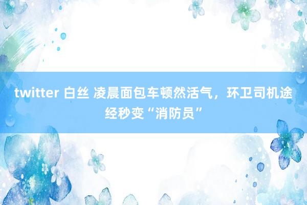 twitter 白丝 凌晨面包车顿然活气，环卫司机途经秒变“消防员”