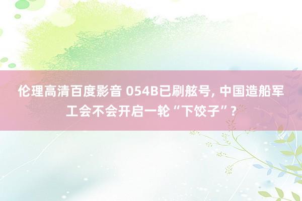 伦理高清百度影音 054B已刷舷号， 中国造船军工会不会开启一轮“下饺子”?