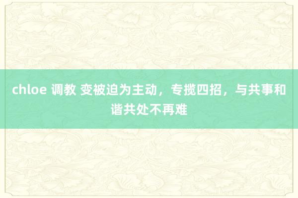 chloe 调教 变被迫为主动，专揽四招，与共事和谐共处不再难