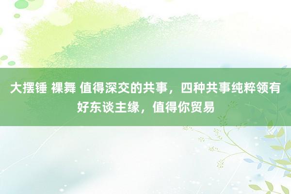 大摆锤 裸舞 值得深交的共事，四种共事纯粹领有好东谈主缘，值得你贸易